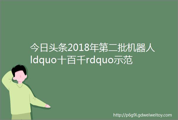 今日头条2018年第二批机器人ldquo十百千rdquo示范应用倍增工程示范项目名单公示